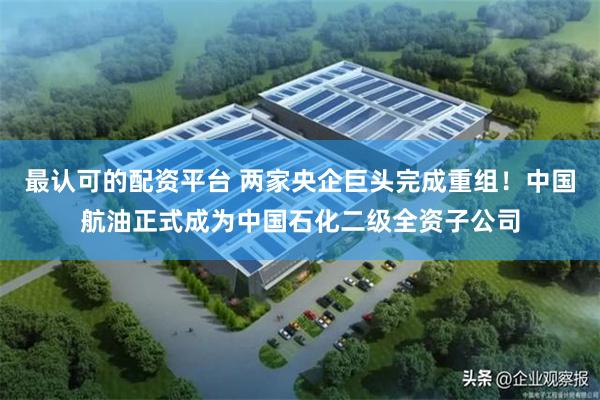 最认可的配资平台 两家央企巨头完成重组!中国航油正式成为中国石化二级全资子公司