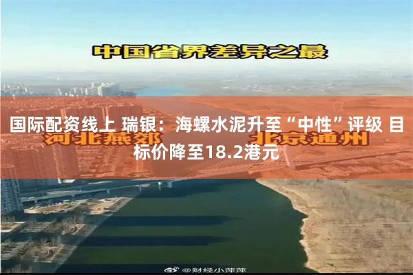 国际配资线上 瑞银：海螺水泥升至“中性”评级 目标价降至18.2港元