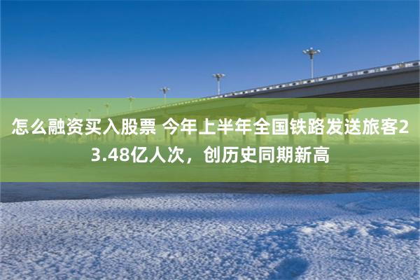 怎么融资买入股票 今年上半年全国铁路发送旅客23.48亿人次，创历史同期新高