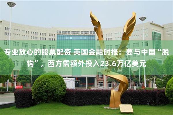 专业放心的股票配资 英国金融时报：要与中国“脱钩”，西方需额外投入23.6万亿美元