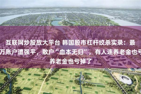 互联网炒股放大平台 韩国股市杠杆绞杀实录：最高46万账户遭强平，散户“血本无归”，有人连养老金也亏掉了