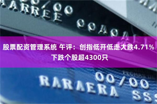 股票配资管理系统 午评：创指低开低走大跌4.71% 下跌个股超4300只
