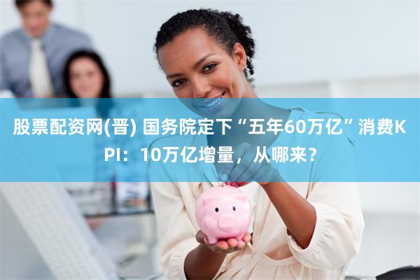 股票配资网(晋) 国务院定下“五年60万亿”消费KPI：10万亿增量，从哪来？