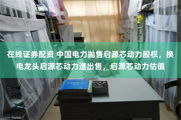 在线证券配资 中国电力抛售启源芯动力股权，换电龙头启源芯动力遭出售，启源芯动力估值