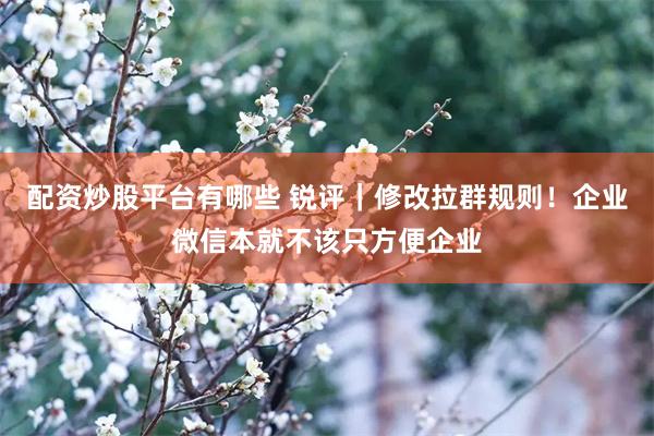 配资炒股平台有哪些 锐评｜修改拉群规则！企业微信本就不该只方便企业
