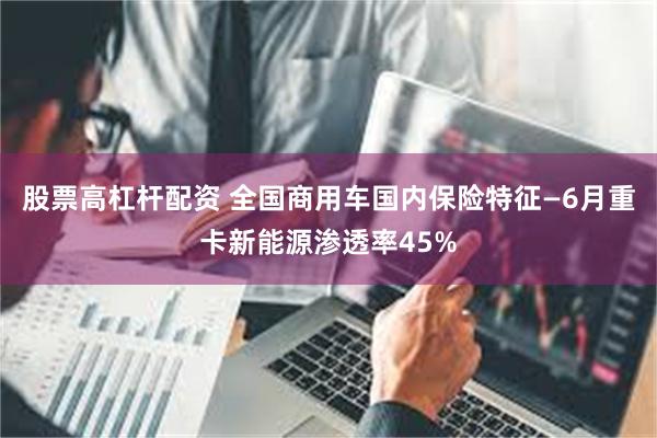 股票高杠杆配资 全国商用车国内保险特征—6月重卡新能源渗透率45%