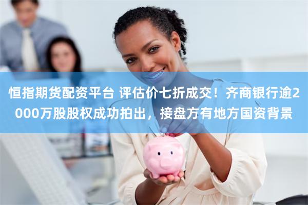 恒指期货配资平台 评估价七折成交！齐商银行逾2000万股股权成功拍出，接盘方有地方国资背景