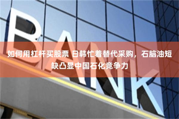 如何用杠杆买股票 日韩忙着替代采购,石脑油短缺凸显中国石化竞争力