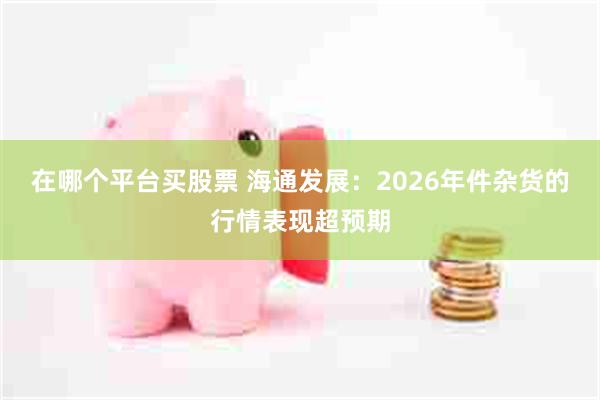 在哪个平台买股票 海通发展：2026年件杂货的行情表现超预期
