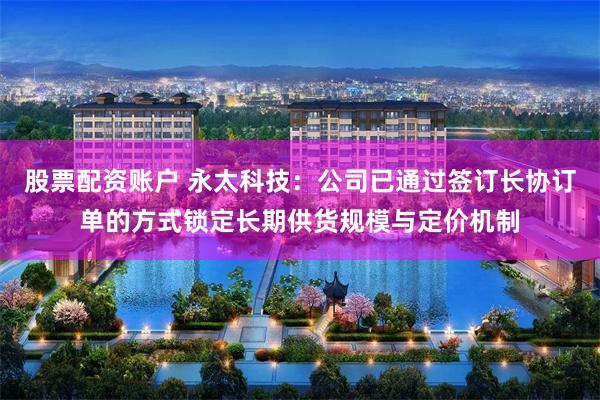 股票配资账户 永太科技：公司已通过签订长协订单的方式锁定长期供货规模与定价机制