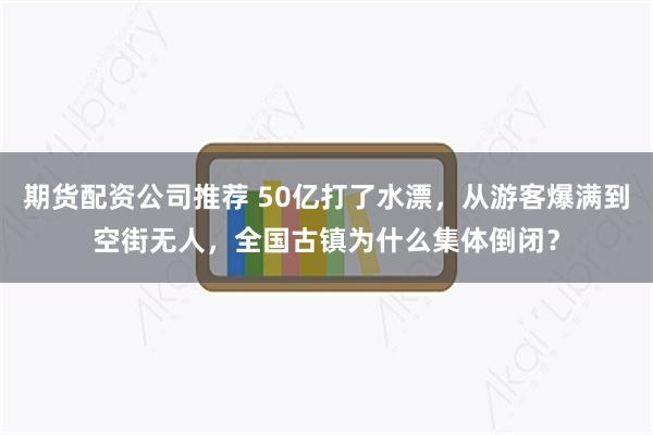 期货配资公司推荐 50亿打了水漂，从游客爆满到空街无人，全国古镇为什么集体倒闭？