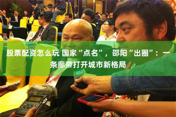 股票配资怎么玩 国家“点名”，邵阳“出圈”：一条廊带打开城市新格局