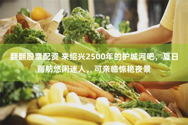 翻翻股票配资 来绍兴2500年的护城河吧,夏日画舫悠闲迷人,可亲临惊艳夜景