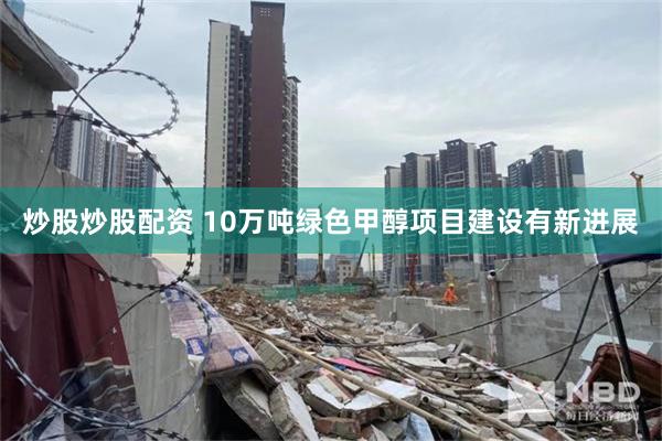 炒股炒股配资 10万吨绿色甲醇项目建设有新进展
