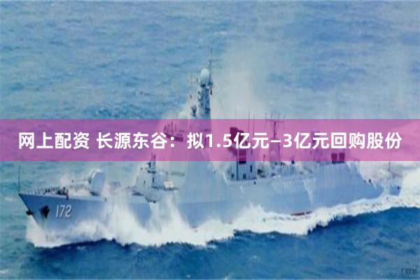 网上配资 长源东谷：拟1.5亿元—3亿元回购股份