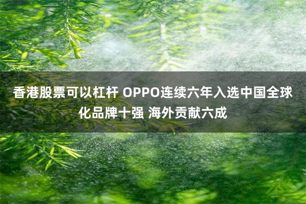 香港股票可以杠杆 OPPO连续六年入选中国全球化品牌十强 海外贡献六成