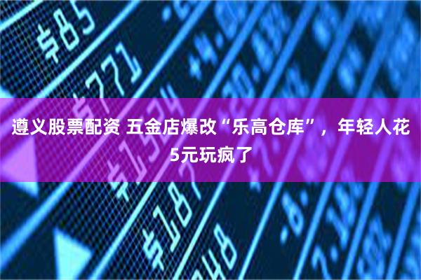 遵义股票配资 五金店爆改“乐高仓库”，年轻人花5元玩疯了