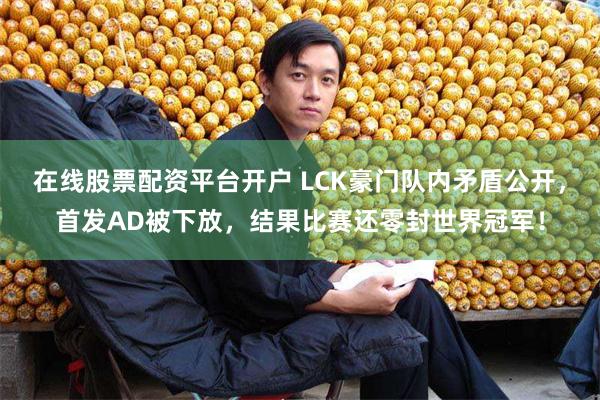 在线股票配资平台开户 LCK豪门队内矛盾公开，首发AD被下放，结果比赛还零封世界冠军！