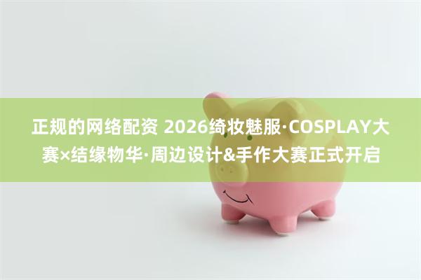正规的网络配资 2026绮妆魅服·COSPLAY大赛×结缘物华·周边设计&手作大赛正式开启