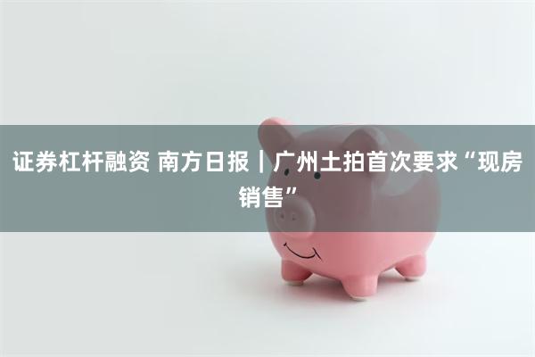证券杠杆融资 南方日报｜广州土拍首次要求“现房销售”