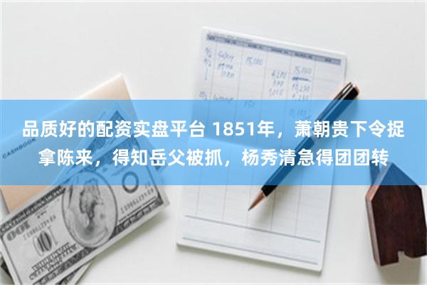 品质好的配资实盘平台 1851年，萧朝贵下令捉拿陈来，得知岳父被抓，杨秀清急得团团转