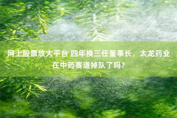 网上股票放大平台 四年换三任董事长，太龙药业在中药赛道掉队了吗？
