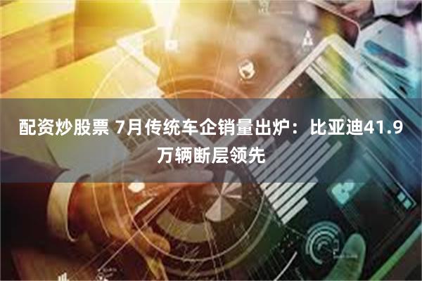 配资炒股票 7月传统车企销量出炉:比亚迪41.9万辆断层领先