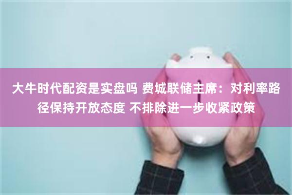 大牛时代配资是实盘吗 费城联储主席：对利率路径保持开放态度 不排除进一步收紧政策