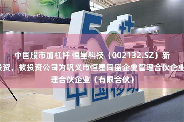 中国股市加杠杆 恒星科技（002132.SZ）新增一起对外投资，被投资公司为巩义市恒星同盛企业管理合伙企业（有限合伙）