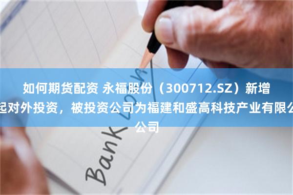 如何期货配资 永福股份（300712.SZ）新增一起对外投资，被投资公司为福建和盛高科技产业有限公司