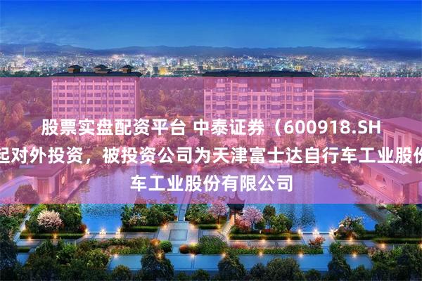 股票实盘配资平台 中泰证券（600918.SH）新增一起对外投资，被投资公司为天津富士达自行车工业股份有限公司