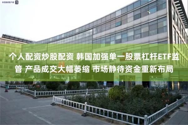 个人配资炒股配资 韩国加强单一股票杠杆ETF监管 产品成交大幅萎缩 市场静待资金重新布局