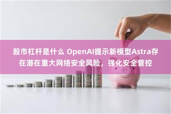 股市杠杆是什么 OpenAI提示新模型Astra存在潜在重大网络安全风险，强化安全管控