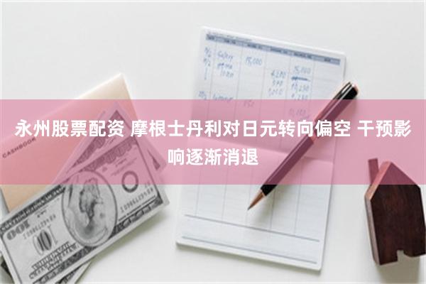永州股票配资 摩根士丹利对日元转向偏空 干预影响逐渐消退
